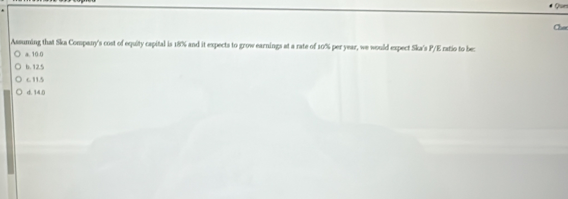 Ques
Claer
Assuming that Ska Company's cost of equity capital is 18% and it expects to grow earnings at a rate of 10% per year, we would expect Ska's P/E ratio to be:
a. 10.0
b. 12.5
C. 11.5
d. 14.0