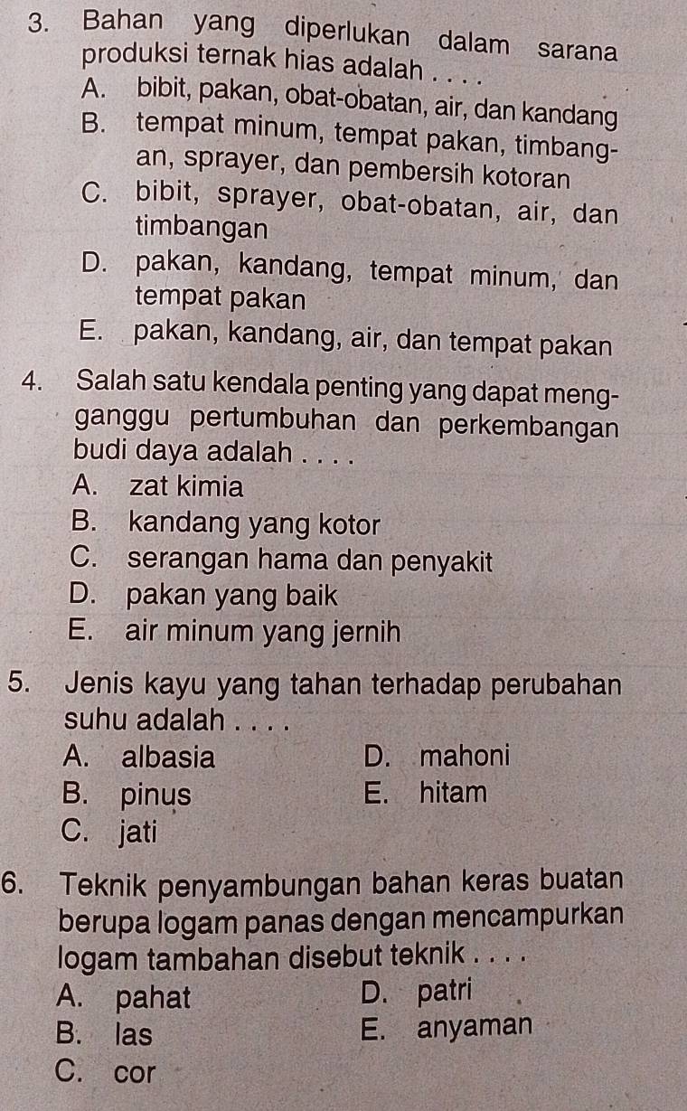 Bahan yang diperlukan dalam sarana
produksi ternak hias adalah . . . .
A. bibit, pakan, obat-obatan, air, dan kandang
B. tempat minum, tempat pakan, timbang-
an, sprayer, dan pembersih kotoran
C. bibit, sprayer, obat-obatan, air, dan
timbangan
D. pakan, kandang, tempat minum, dan
tempat pakan
E. pakan, kandang, air, dan tempat pakan
4. Salah satu kendala penting yang dapat meng-
ganggu pertumbuhan dan perkembangan
budi daya adalah . . . .
A. zat kimia
B. kandang yang kotor
C. serangan hama dan penyakit
D. pakan yang baik
E. air minum yang jernih
5. Jenis kayu yang tahan terhadap perubahan
suhu adalah . . . .
A. albasia D. mahoni
B. pinus E. hitam
C. jati
6. Teknik penyambungan bahan keras buatan
berupa logam panas dengan mencampurkan
logam tambahan disebut teknik . . . .
A. pahat D. patri
B. las E. anyaman
C. cor