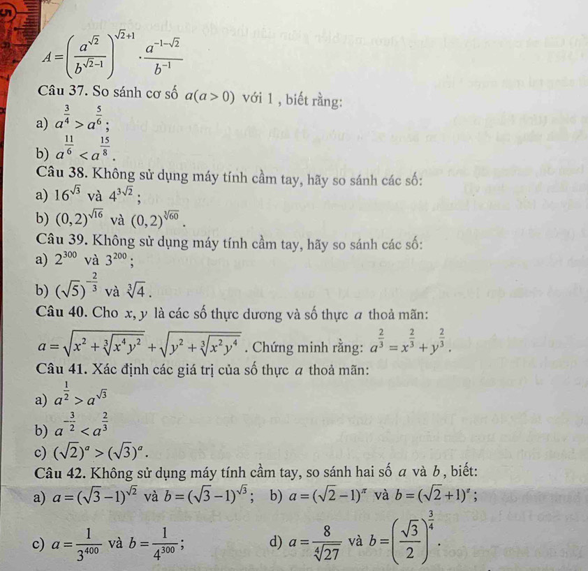 A=( a^(sqrt(2))/b^(sqrt(2)-1) )^sqrt(2)+1 ·  (a^(-1-sqrt(2)))/b^(-1) 
Câu 37. So sánh cơ số a(a>0) với 1 , biết rằng:
a) a^(frac 3)4>a^(frac 5)6;
b) a^(frac 11)6
Câu 38. Không sử dụng máy tính cầm tay, hãy so sánh các số:
a) 16^(sqrt(3)) và 4^(3sqrt(2));
b) (0,2)^sqrt(16) và (0,2)^sqrt[3](60).
Câu 39. Không sử dụng máy tính cầm tay, hãy so sánh các số:
a) 2^(300) và 3^(200) :
b) (sqrt(5))^- 2/3  và sqrt[3](4).
Câu 40. Cho x, y là các số thực dương và số thực a thoả mãn:
a=sqrt(x^2+sqrt [3]x^4y^2)+sqrt(y^2+sqrt [3]x^2y^4). Chứng minh rằng: a^(frac 2)3=x^(frac 2)3+y^(frac 2)3.
Câu 41. Xác định các giá trị của số thực a thoả mãn:
a) a^(frac 1)2>a^(sqrt(3))
b) a^(-frac 3)2
c) (sqrt(2))^a>(sqrt(3))^a.
Câu 42. Không sử dụng máy tính cầm tay, so sánh hai số α và b , biết:
a) a=(sqrt(3)-1)^sqrt(2) và b=(sqrt(3)-1)^sqrt(3); b) a=(sqrt(2)-1)^π  và b=(sqrt(2)+1)^2;
c) a= 1/3^(400)  và b= 1/4^(300) ; a= 8/sqrt[4](27)  và b=( sqrt(3)/2 )^ 3/4 .
d)