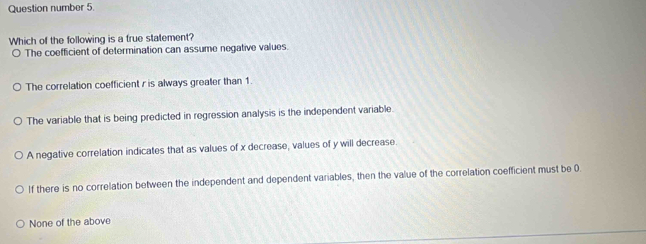 Question number 5.
Which of the following is a true statement?
o The coefficient of determination can assume negative values.
The correlation coefficient r is always greater than 1.
The variable that is being predicted in regression analysis is the independent variable.
A negative correlation indicates that as values of x decrease, values of y will decrease.
If there is no correlation between the independent and dependent variables, then the value of the correlation coefficient must be 0.
None of the above