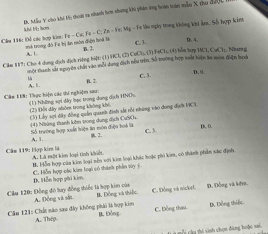 D. Mẫu Y cho khí H_2 thoát ra nhanh hơn nhưng khi phản ứng hoàn toàn mẫu X thu được h
khí H_2 hơn.
Câu 116: Để các hợp kim: Fe - Cu; Fe - C; Zn - Fe; Mg - Fe lâu ngày trong không khí ẩm. Số hợp kim
mà trong đó Fe bị ăn mòn điện hoá là C. 3. D. 4.
A. 1. B. 2.
Câu 117: Cho 4 dung dịch dịch riêng biệt: (1) HCl, (2) CuCl_2 , (3) FeCl_3 , (4) hỗn hợp HCl, CuCl_2. Nhưng
một thanh sắt nguyên chất vào mỗi dung dịch nếu trên. Số trường hợp xuất hiện ăn mòn điện hoá
D. 0.
là
A. 1. B. 2. C. 3.
Câu 118: Thực hiện các thí nghiệm sau:
(1) Những sợi dây bạc trong dung dịch HNO_3.
(2) Đốt dây nhôm trong không khí.
(3) Lấy sợi dây đồng quấn quanh đinh sắt rồi nhúng vào dung dịch HCI.
(4) Nhúng thanh kẽm trong dung dịch ( CuSO_4.
ố trường hợp xuất hiện ăn mòn điện hoá là
D. 0.
A. 1. B. 2. C. 3.
Câu 119: Hợp kim là
A. Là một kim loại tinh khiết.
B. Hỗn hợp của kim loại nền với kim loại khác hoặc phi kim, có thành phần xác định.
C. Hỗn hợp các kim loại có thành phần tùy ý.
D. Hỗn hợp phi kim.
Câu 120: Đồng đỏ hay đồng thiếc là hợp kim của
A. Đồng và sắt. B. Đồng và thiếc. C. Đồng và nickel. D. Đồng và kẽm.
Câu 121: Chất nào sau đây không phải là hợp kim C. Đồng thau. D. Đồng thiếc.
A. Thép. B. Đồng.
Ở mỗi câu thí sinh chọn đúng hoặc sai.