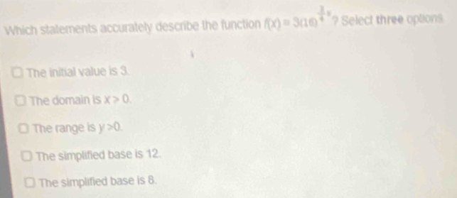 Which statements accurately describe the function f(x)=3(10)^ 3/4 x ? Select three options
The initial value is 3.
The domain is x>0.
The range is y>0.
The simplified base is 12.
The simplified base is 8.