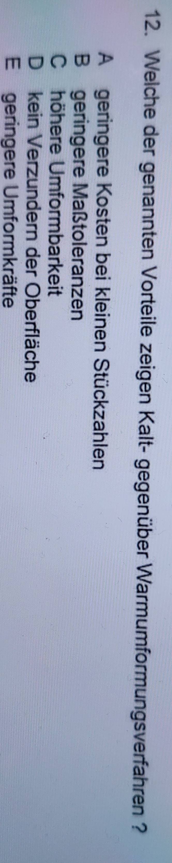 Welche der genannten Vorteile zeigen Kalt- gegenüber Warmumformungsverfahren ?
Ageringere Kosten bei kleinen Stückzahlen
B geringere Maßtoleranzen
C höhere Umformbarkeit
Dkein Verzundern der Oberfläche
E geringere Umformkräfte