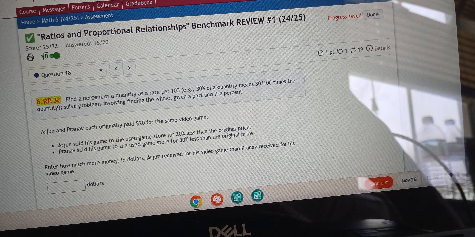 Course Messages Forums Calendar Gradebook 
Home > Math 6 (24/25) > Assessment 
''Ratios and Proportional Relationships'' Benchmark REVIEW #1 (24/25) Progress saved Done 
Score: 25/32 Answered: 16/20 
sqrt(0) 
1 pt つ 1 2 19 Details 
Question 18 < > 
6.RP.3c Find a percent of a quantity as a rate per 100 (e.g., 30% of a quantity means 30/100 times the 
quantity); solve problems involving finding the whole, given a part and the percent. 
Arjun and Pranav each originally paid $20 for the same video game. 
Arjun sold his game to the used game store for 20% less than the original price. 
Pranav sold his game to the used game store for 30% less than the original price. 
Enter how much more money, in dollars, Arjun received for his video game than Pranav received for his 
video game. 
dollars 
gn out Nov 26