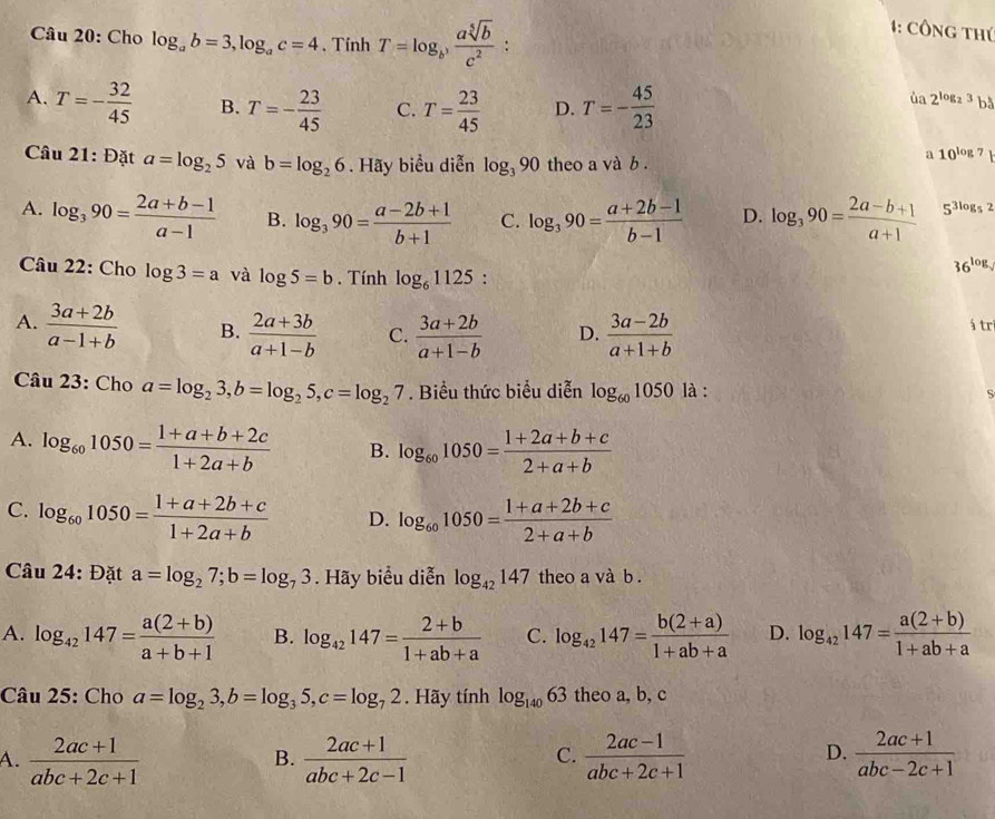 Cho log _ab=3,log _ac=4 、 Tinh T=log _b^3 asqrt[5](b)/c^2 
1: Công thứ
A. T=- 32/45  B. T=- 23/45  C. T= 23/45  D. T=- 45/23 
ủa 2^(log _2)3 bå
Câu 21: Đặt a=log _25 và b=log _26. Hãy biểu diễn log _390 theo a và b .
a 10^(log 7)
A. log _390= (2a+b-1)/a-1  B. log _390= (a-2b+1)/b+1  C. log _390= (a+2b-1)/b-1  D. log _390= (2a-b+1)/a+1  5^(3log _5)2
Câu 22: Cho log 3=a và log 5=b. Tính log _61125 :
36^(log).
A.  (3a+2b)/a-1+b  B.  (2a+3b)/a+1-b  C.  (3a+2b)/a+1-b  D.  (3a-2b)/a+1+b  á tr
Câu 23: Cho a=log _23,b=log _25,c=log _27. Biểu thức biểu diễn log _601050 là :
S
A. log _601050= (1+a+b+2c)/1+2a+b  B. log _601050= (1+2a+b+c)/2+a+b 
C. log _601050= (1+a+2b+c)/1+2a+b  D. log _601050= (1+a+2b+c)/2+a+b 
Câu 24: Đặt a=log _27;b=log _73. Hãy biểu diễn log _42147 theo a và b .
A. log _42147= (a(2+b))/a+b+1  B. log _42147= (2+b)/1+ab+a  C. log _42147= (b(2+a))/1+ab+a  D. log _42147= (a(2+b))/1+ab+a 
Câu 25: Cho a=log _23,b=log _35,c=log _72.Hay tính log _14063 theo a, b, c
A.  (2ac+1)/abc+2c+1   (2ac+1)/abc+2c-1   (2ac-1)/abc+2c+1   (2ac+1)/abc-2c+1 
B.
C.
D.