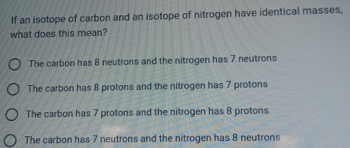 If an isotope of carbon and an isotope of nitrogen have identical masses,
what does this mean?
The carbon has 8 neutrons and the nitrogen has 7 neutrons
The carbon has 8 protons and the nitrogen has 7 protons
The carbon has 7 protons and the nitrogen has 8 protons
The carbon has 7 neutrons and the nitrogen has 8 neutrons