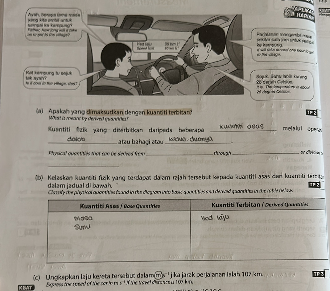 APLIKA KBAT 
HARÍA r 
jalanan mengambil masa 
itar satu jam untuk samçe 
kampung. ill take around one hour to ge 
he village. 
uk. Suhu lebih kurang 
darjah Celsius. 
. The temperature is about 
degree Celsius. 
(a) Apakah yang dimaksudkan dengan kuantiti terbitan? TP 2 
What is meant by derived quantities? 
Kuantiti fizik yang diterbitkan daripada beberapa kuanth asas melalui opera 
_derob atau bahagi atau_ 
yo 
. 
Physical quantities that can be derived from_ through_ or division 
_ 
(b) Kelaskan kuantiti fizik yang terdapat dalam rajah tersebut kepada kuantiti asas dan kuantiti terbitan 
dalam jadual di bawah. TP 2 
Classify the physical quantities found in the diagram into basic quantities and derived quantities in the table below. 
(c) Ungkapkan laju kereta tersebut dalam m's^(-1) jika jarak perjalanan ialah 107 km. TP 3 
KBAT Express the speed of the car in m s^(-1) if the travel distance is 107 km.