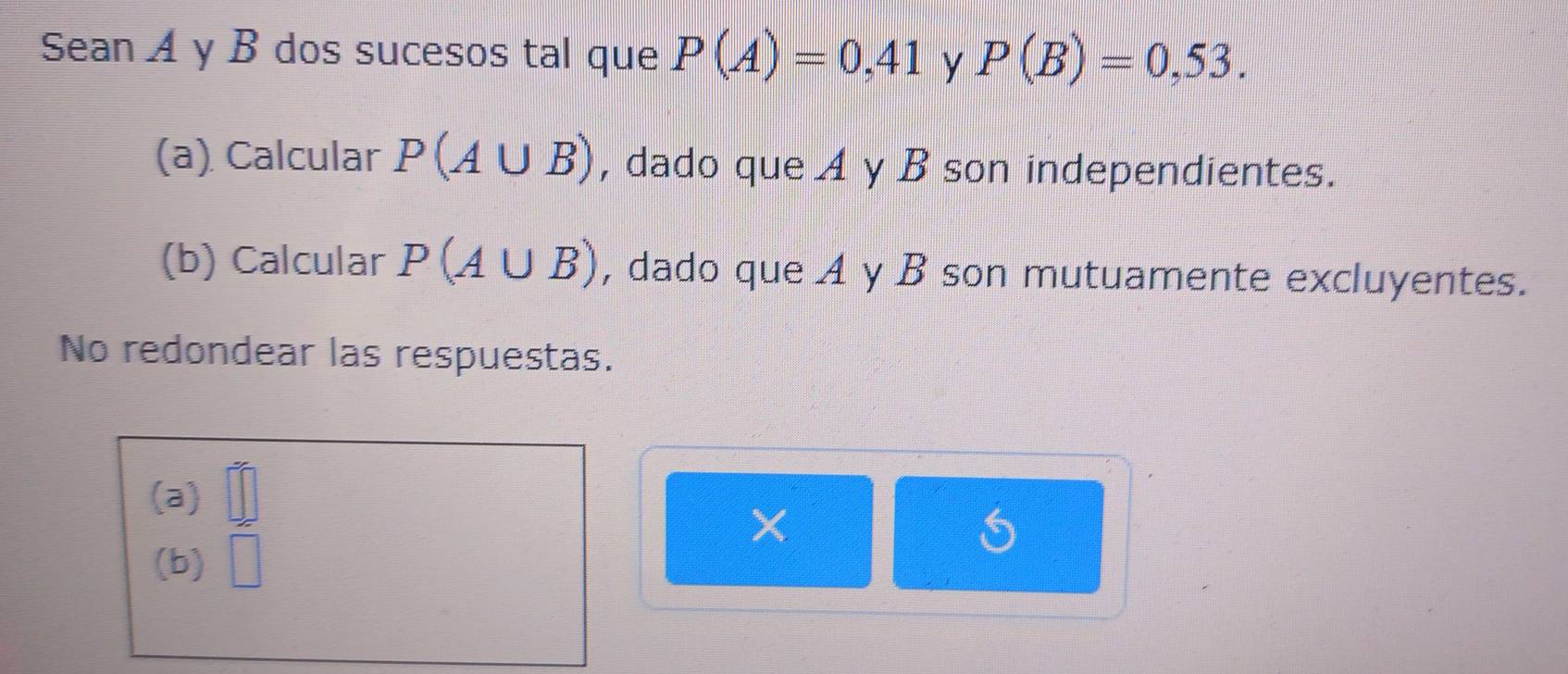 Sean A y B dos sucesos tal que P(A)=0,41 y P(B)=0,53. 
(a) Calcular P(A∪ B) , dado que A y B son independientes.
(b) Calcular P(A∪ B) , dado que A y B son mutuamente excluyentes.
No redondear las respuestas.
(a) □°
(b) □