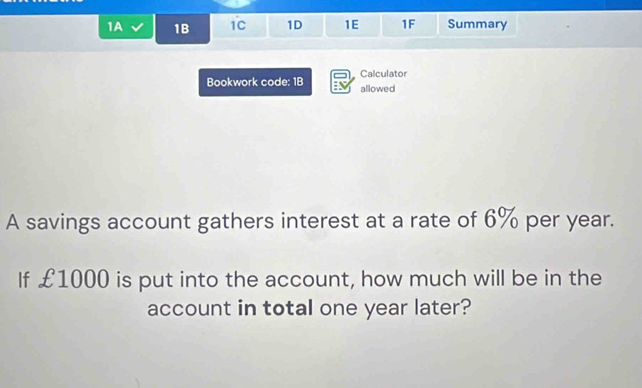 1A 1B 1C 1D 1E 1F Summary 
Calculator 
Bookwork code: 1B allowed 
A savings account gathers interest at a rate of 6% per year. 
If £1000 is put into the account, how much will be in the 
account in total one year later?