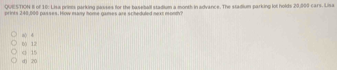 of 10: Lisa prints parking passes for the baseball stadium a month in advance. The stadium parking lot holds 20,000 cars. Lisa
prints 240,000 passes. How many home games are scheduled next month?
a) 4
b) 12
c) 15
d) 20