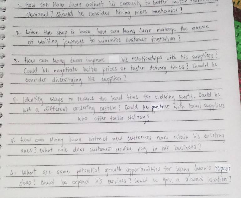 How can Mang duan adjust his capacily to better match facl 
demand? Should he consider hiring more meehanics? 
2. When the shop is busy, how can Kang duan manage the quene 
of wailing jepneys to minimize customer frusiration? 
3. flow can Mang duan improve his relationships with his cuppliers? 
Could he negotiate butte priccs or faster delivery times? should he 
consider diversifying his supplies? 
4. Idenlify ways to reduct the kad time for ordering parts. Could he 
use a different orduring system? Could he parther with local suppliens 
who offer faster delivey? 
5. How can Hang Juan atfract new cusromins and rctain his cristing 
ones? What role does customer survice pay in his business? 
6. What are some potential growth opportunitics for uang duan's repair 
shop? Could he expand his surviccs? could he open a slcond location?