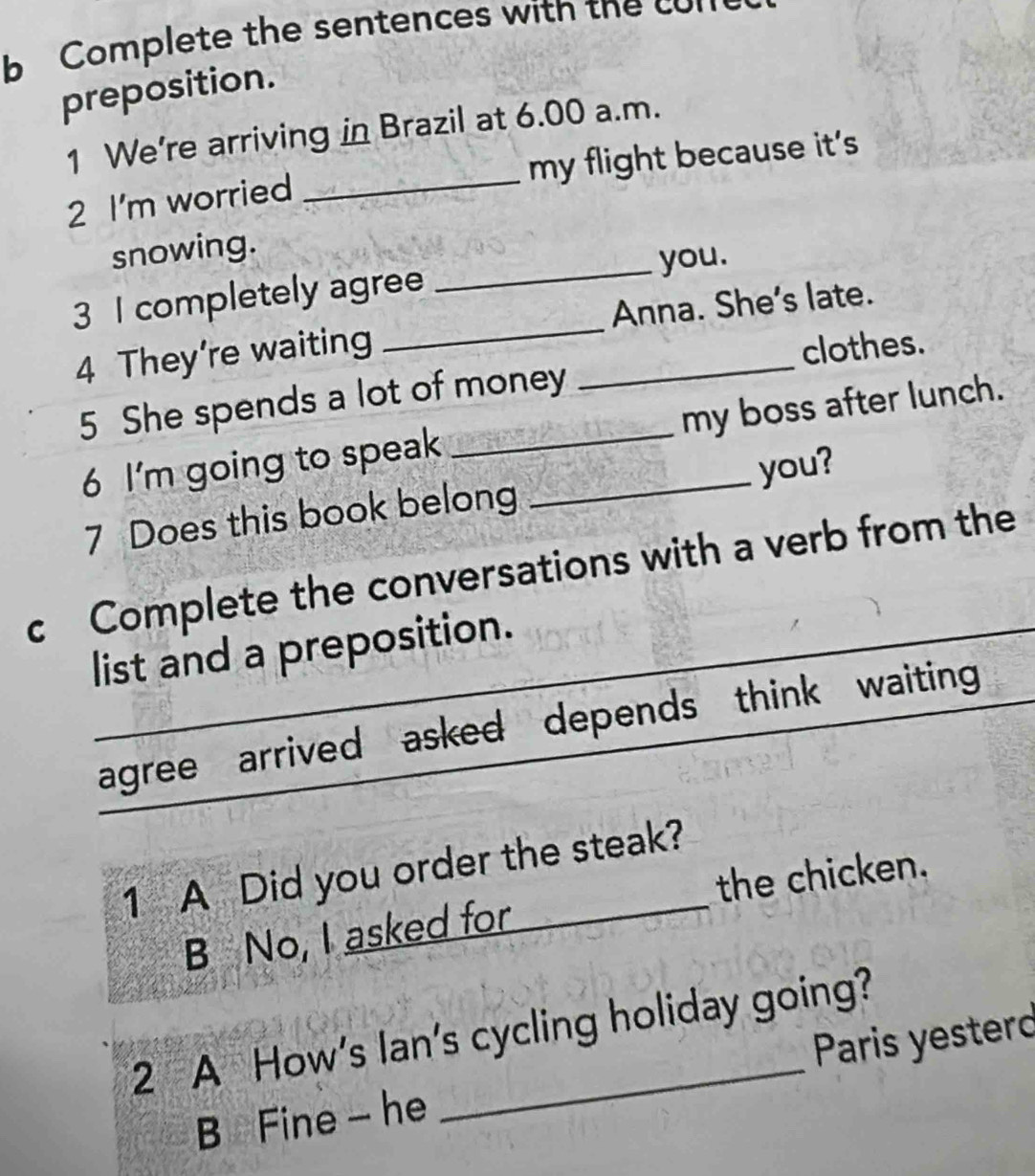 Complete the sentences with the con 
preposition. 
1 We're arriving in Brazil at 6.00 a.m. 
2 I'm worried _my flight because it's 
snowing. 
3 I completely agree _you. 
4 They’re waiting __Anna. She's late. 
clothes. 
5 She spends a lot of money 
6 I'm going to speak _my boss after lunch. 
7 Does this book belong you? 
c Complete the conversations with a verb from the 
list and a preposition. 
agree arrived asked depends think waiting 
1 A Did you order the steak? 
B No, I asked for the chicken. 
2 A How's lan's cycling holiday going? 
B Fine - he Paris yesterd