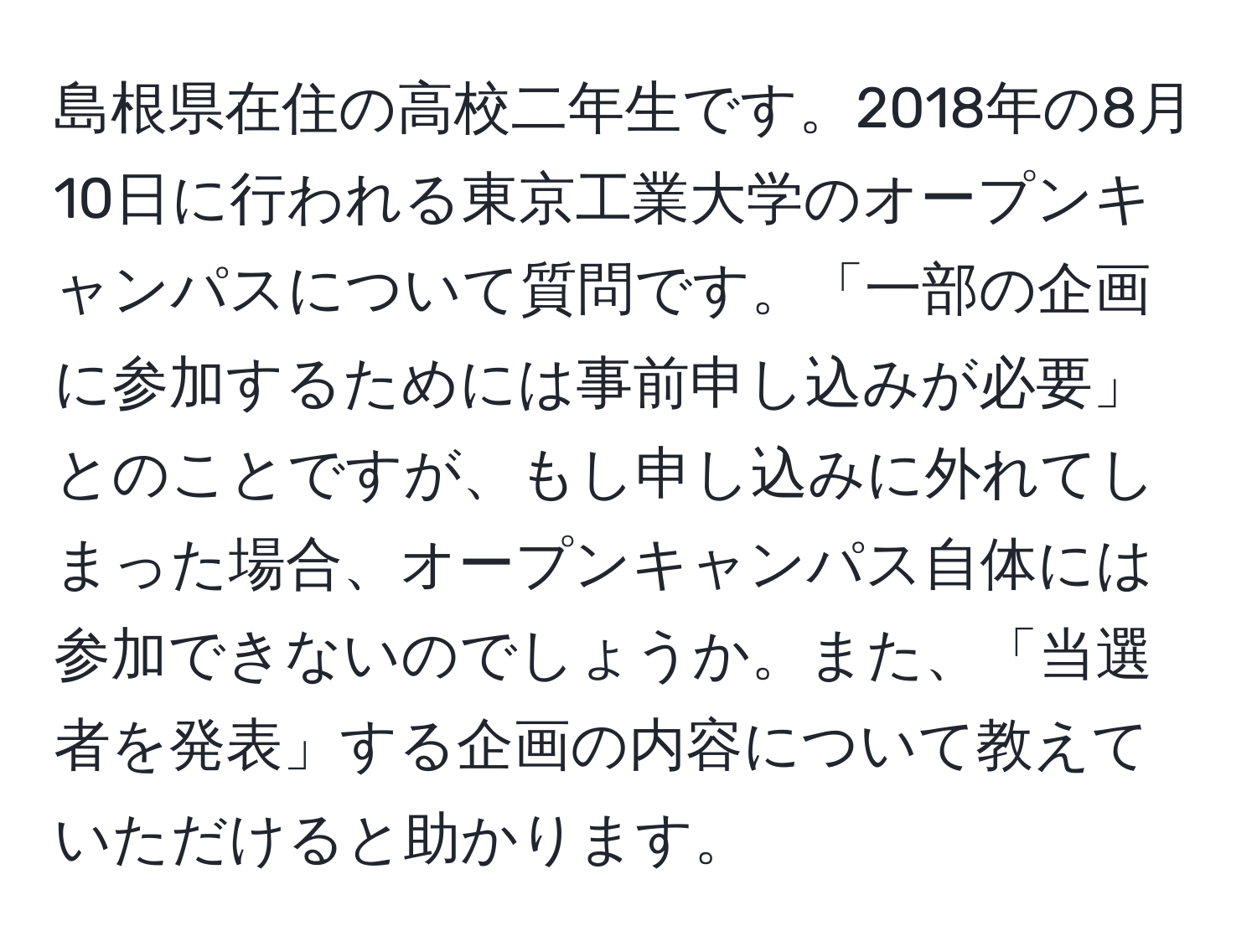 島根県在住の高校二年生です。2018年の8月10日に行われる東京工業大学のオープンキャンパスについて質問です。「一部の企画に参加するためには事前申し込みが必要」とのことですが、もし申し込みに外れてしまった場合、オープンキャンパス自体には参加できないのでしょうか。また、「当選者を発表」する企画の内容について教えていただけると助かります。