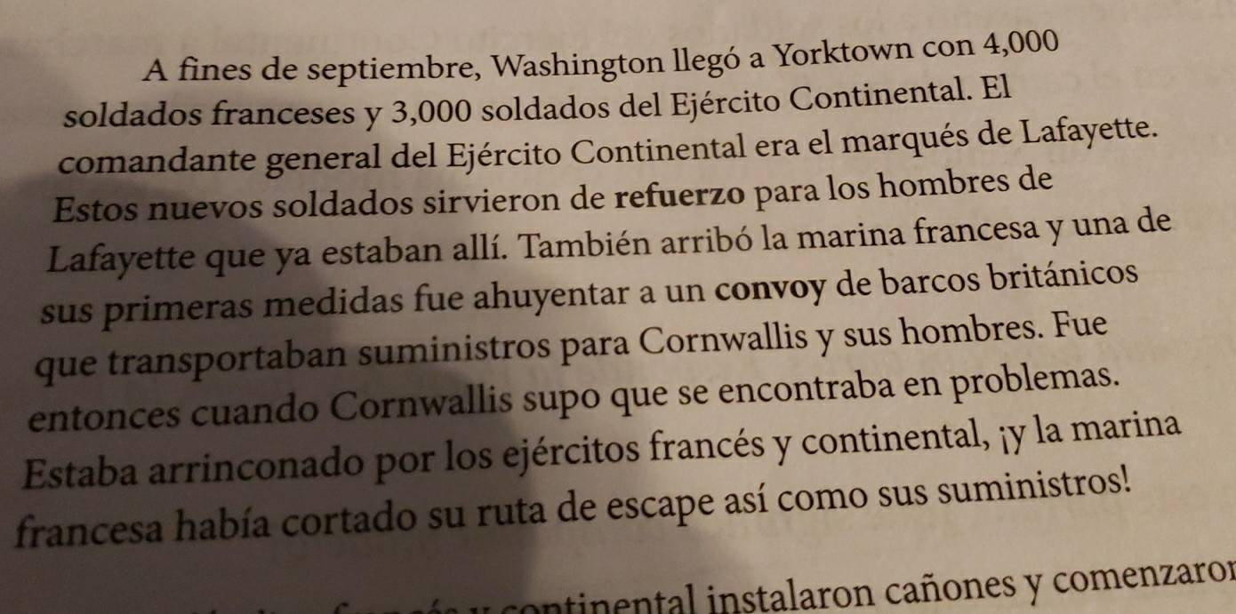 A fines de septiembre, Washington llegó a Yorktown con 4,000
soldados franceses y 3,000 soldados del Ejército Continental. El 
comandante general del Ejército Continental era el marqués de Lafayette. 
Estos nuevos soldados sirvieron de refuerzo para los hombres de 
Lafayette que ya estaban allí. También arribó la marina francesa y una de 
sus primeras medidas fue ahuyentar a un convoy de barcos británicos 
que transportaban suministros para Cornwallis y sus hombres. Fue 
entonces cuando Cornwallis supo que se encontraba en problemas. 
Estaba arrinconado por los ejércitos francés y continental, ¡y la marina 
francesa había cortado su ruta de escape así como sus suministros! 
continental instalaron cañones y comenzaror