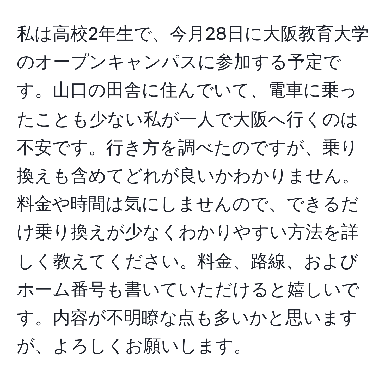 私は高校2年生で、今月28日に大阪教育大学のオープンキャンパスに参加する予定です。山口の田舎に住んでいて、電車に乗ったことも少ない私が一人で大阪へ行くのは不安です。行き方を調べたのですが、乗り換えも含めてどれが良いかわかりません。料金や時間は気にしませんので、できるだけ乗り換えが少なくわかりやすい方法を詳しく教えてください。料金、路線、およびホーム番号も書いていただけると嬉しいです。内容が不明瞭な点も多いかと思いますが、よろしくお願いします。