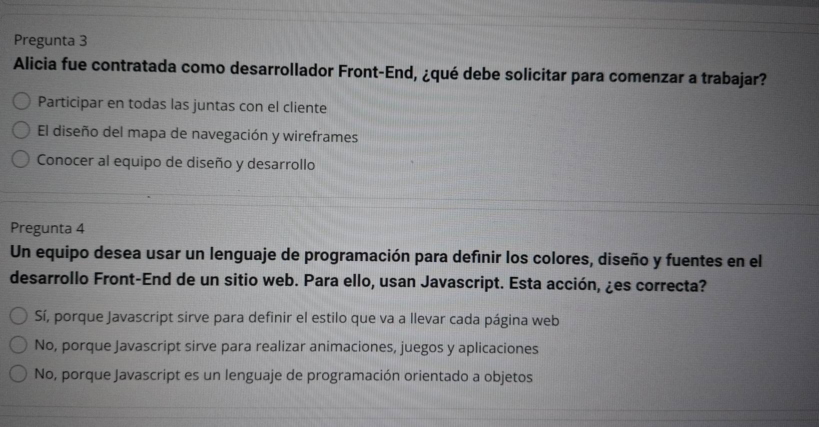 Pregunta 3
Alicia fue contratada como desarrollador Front-End, ¿qué debe solicitar para comenzar a trabajar?
Participar en todas las juntas con el cliente
El diseño del mapa de navegación y wireframes
Conocer al equipo de diseño y desarrollo
Pregunta 4
Un equipo desea usar un lenguaje de programación para definir los colores, diseño y fuentes en el
desarrollo Front-End de un sitio web. Para ello, usan Javascript. Esta acción, ¿es correcta?
Sí, porque Javascript sirve para definir el estilo que va a llevar cada página web
No, porque Javascript sirve para realizar animaciones, juegos y aplicaciones
No, porque Javascript es un lenguaje de programación orientado a objetos