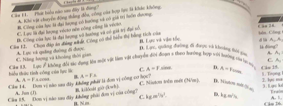 Chuyê n d e 
Câu 11. Phát biểu nào sau đây là đúng?
A. Khi vật chuyển động thẳng đều, công của hợp lực là khác không,
B. Công của lực là đại lượng có hướng và có giá trị luôn dương.
C. Lực là đại lượng véctơ nên công cũng là véctơ.
bên Công
D. Công của lực là đại lượng vô hướng và có giá trị đại số,
Câu 24.
d là
B. Lực và vận tốc. A_1, A_2
Câu 12. Chọn đáp án đùng nhất, Công có thể biểu thị bằng tích của
D. Lực, quãng đường đi được và khoảng thời gian A. A_1
A. Lực và quãng đường đi được, là dùng?
C. Năng lượng và khoảng thời gian.
C. A=F C. A_1
Câu 13. Lực Ả không đổi tác dụng lên một vật làm vật chuyển dời đoạn s theo hướng hợp với hướng của lực ma Câu 25.
biểu thức tính công của lực là:. sinα.
A=F , s,cOsα, B. A=F, s, D. A=Fcos 1. Trọng
2, lựe ma
Câu 14. Đơn vị nào sau đây không phải là đơn vị công cơ học? A. C. Niutơn trên mét (N/m). D. Niuton mét Oi mn)
B. kilôoát giờ (kwh).
A. Jun (J). 3. Lực kế
C.
D.
Câu 15. Đơn vị nào sau đây không phải đơn vị của công? kg.m^2/s^2, kg.m^2/s, Trười A. 1,
B. N.m. Câu 26.