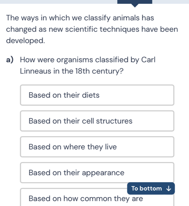 The ways in which we classify animals has
changed as new scientific techniques have been
developed.
a) How were organisms classified by Carl
Linneaus in the 18th century?
Based on their diets
Based on their cell structures
Based on where they live
Based on their appearance
To bottom
Based on how common they are