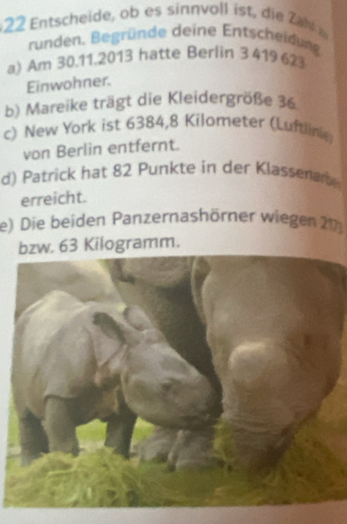 tscheide b inn voll ist i Z 
runden. Begründe deine Entscheidung 
a) Am 30.11.2013 hatte Berlin 3 419 623
Einwohner. 
b) Mareike trägt die Kleidergröße 36
c) New York ist 6384,8 Kilometer (Luftlinie) 
von Berlin entfernt. 
d) Patrick hat 82 Punkte in der Klassenar 
erreicht. 
e) Die beiden Panzernashörner wiegen 217
bzw. 63 Kilogramm.