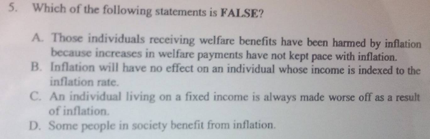 Which of the following statements is FALSE?
A. Those individuals receiving welfare benefits have been harmed by inflation
because increases in welfare payments have not kept pace with inflation.
B. Inflation will have no effect on an individual whose income is indexed to the
inflation rate.
C. An individual living on a fixed income is always made worse off as a result
of inflation.
D. Some people in society benefit from inflation.