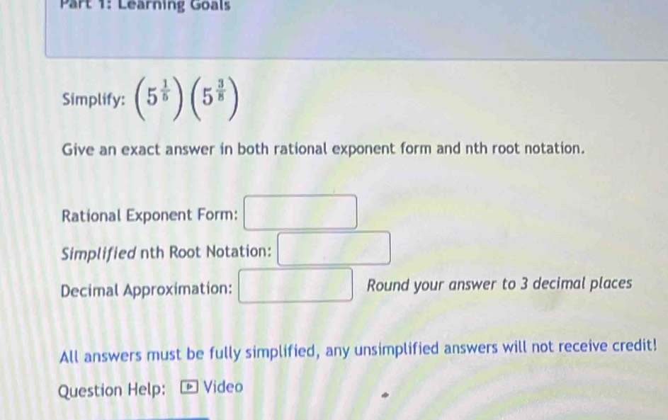 Learning Goals 
Simplify: (5^(frac 1)5)(5^(frac 3)8)
Give an exact answer in both rational exponent form and nth root notation. 
Rational Exponent Form: -frac (18)^(□)
x_1+x_2= □ /□  
Simplified nth Root Notation: ( 
Decimal Approximation: B □  Round your answer to 3 decimal places 
All answers must be fully simplified, any unsimplified answers will not receive credit! 
Question Help: * Video