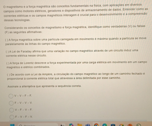 magnetismo e a força magnética são conceitos fundamentais na física, com aplicações em diversos
campos como motores elétricos, geradores e dispositivos de armazenamento de dados. Entender como as
correntes elétricas e os campos magnéticos interagem é crucial para o desenvolvimento e a compreensão
dessas tecnologias.
Considerando os conceitos de magnetismo e força magnética, identifique como verdadeiras (V) ou falsas
(F) as seguintes afirmativas:
( ) A força magnética sobre uma partícula carregada em movimento é máxima quando a partícula se move
paralelamente às linhas do campo magnético.
( ) A Lei de Faraday afirma que uma variação no campo magnético através de um circuito induz uma
corrente elétrica nesse circuito.
( ) A força de Lorentz descreve a força experimentada por uma carga elétrica em movimento em um campo
magnético e elétrico combinados.
( ) De acordo com a Lei de Ampère, a circulação do campo magnético ao longo de um caminho fechado é
proporcional à corrente elétrica total que atravessa a área delimitada por esse caminho.
Assinale a alternativa que apresenta a sequência correta.
V-V-F-F.
F-V-V-V.
V-F-V-F.
F-V-F-V.