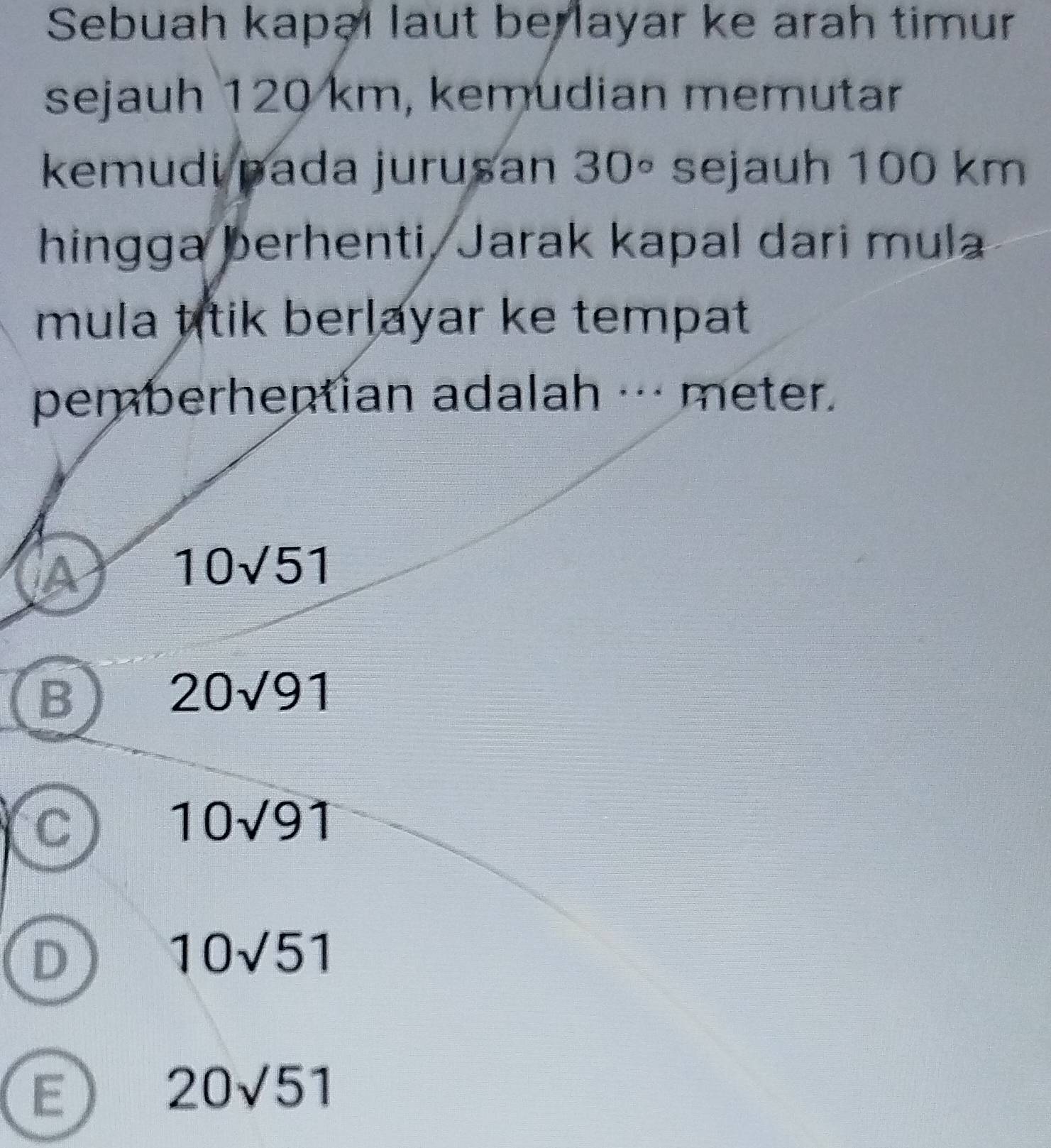 Sebuah kapəl laut be layar ke arah timur
sejauh 120 km, kemudian memutar
kemudi pada jurusan 30° sejauh 100 km
hingga berhenti, Jarak kapal dari mula
mula titik berlayar ke tempat 
pemberhentian adalah ·-- meter.
iA
10sqrt(5)1
B
20sqrt(91)
C
10sqrt(91)
D
10sqrt(51)
E
20sqrt(51)