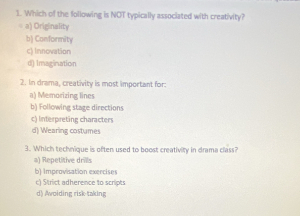 Which of the following is NOT typically associated with creativity?
a) Originality
b) Conformity
c) Innovation
d) Imagination
2. In drama, creativity is most important for:
a) Memorizing lines
b) Following stage directions
c) Interpreting characters
d) Wearing costumes
3. Which technique is often used to boost creativity in drama class?
a) Repetitive drills
b) Improvisation exercises
c) Strict adherence to scripts
d) Avoiding risk-taking