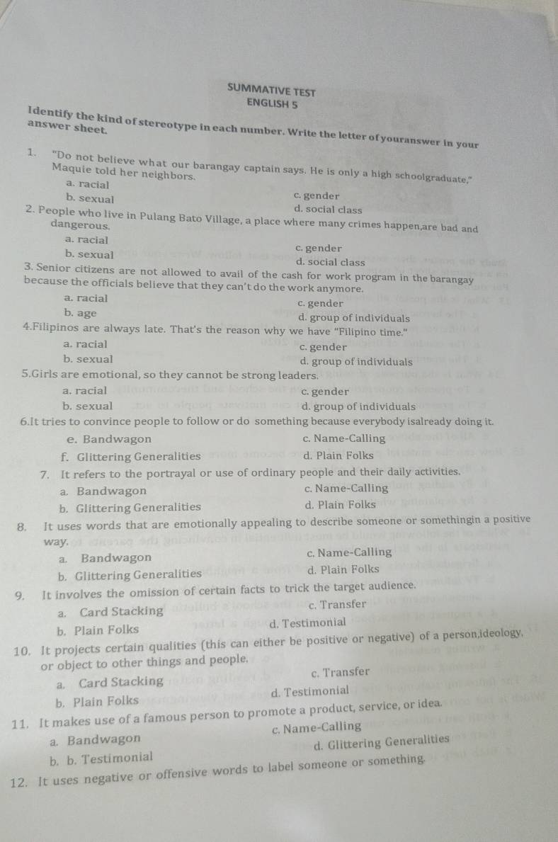 SUMMATIVE TEST
ENGLISH 5
answer sheet.
l dentify the kind of stereotype in each number. Write the letter of youranswer in your
1. “Do not believe what our barangay captain says. He is only a high schoolgraduate,”
Maquie told her neighbors.
a. racial
b. sexual
c. gender
d. social class
2. People who live in Pulang Bato Village, a place where many crimes happen,are bad and
dangerous.
a. racial c. gender
b. sexual d. social class
3. Senior citizens are not allowed to avail of the cash for work program in the barangay
because the officials believe that they can’t do the work anymore.
a. racial c. gender
b. age d. group of individuals
4.Filipinos are always late. That’s the reason why we have “Filipino time.”
a. racial c. gender
b. sexual d. group of individuals
5.Girls are emotional, so they cannot be strong leaders.
a. racial c. gender
b. sexual d. group of individuals
6.It tries to convince people to follow or do something because everybody isalready doing it.
e. Bandwagon c. Name-Calling
f. Glittering Generalities d. Plain Folks
7. It refers to the portrayal or use of ordinary people and their daily activities.
a Bandwagon c. Name-Calling
b. Glittering Generalities d. Plain Folks
8. It uses words that are emotionally appealing to describe someone or somethingin a positive
way,
a. Bandwagon c. Name-Calling
b. Glittering Generalities d. Plain Folks
9. It involves the omission of certain facts to trick the target audience.
a. Card Stacking c. Transfer
b. Plain Folks d. Testimonial
10. It projects certain qualities (this can either be positive or negative) of a person,ideology.
or object to other things and people.
a. Card Stacking c. Transfer
b. Plain Folks d. Testimonial
11. It makes use of a famous person to promote a product, service, or idea.
a. Bandwagon c. Name-Calling
b. b. Testimonial d. Glittering Generalities
12. It uses negative or offensive words to label someone or something.