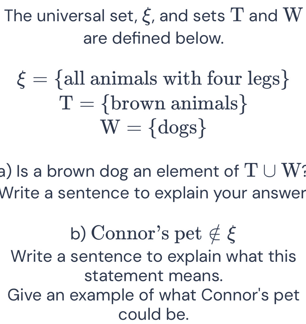 The universal set, ξ, and sets T and W
are defined below.
xi = all animals with four legs
T= brov vn animals 75
W= dogs
a) Is a brown dog an element of I∪ W
Write a sentence to explain your answer 
b) Connor's pet ∉ ξ
Write a sentence to explain what this 
statement means. 
Give an example of what Connor's pet 
could be.