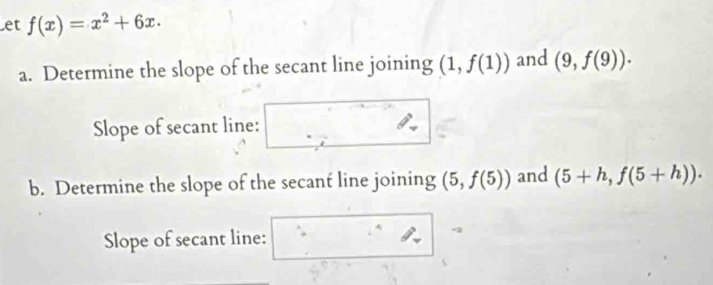 et f(x)=x^2+6x. 
a. Determine the slope of the secant line joining (1,f(1)) and (9,f(9)). 
Slope of secant line: 
b. Determine the slope of the secant line joining (5,f(5)) and (5+h,f(5+h)). 
Slope of secant line: ∴