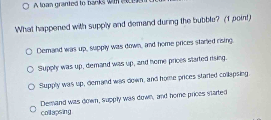 A loan granted to banks with excellen
What happened with supply and demand during the bubble? (1 point)
Demand was up, supply was down, and home prices started rising.
Supply was up, demand was up, and home prices started rising.
Supply was up, demand was down, and home prices started collapsing.
Demand was down, supply was down, and home prices started
collapsing