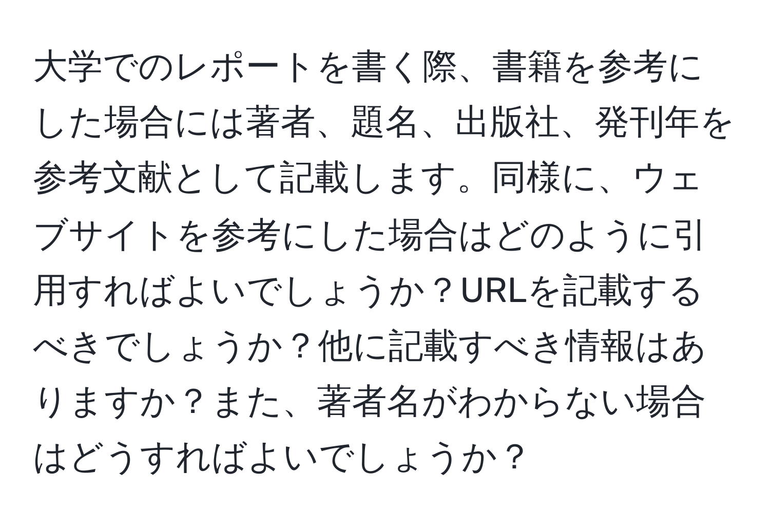 大学でのレポートを書く際、書籍を参考にした場合には著者、題名、出版社、発刊年を参考文献として記載します。同様に、ウェブサイトを参考にした場合はどのように引用すればよいでしょうか？URLを記載するべきでしょうか？他に記載すべき情報はありますか？また、著者名がわからない場合はどうすればよいでしょうか？