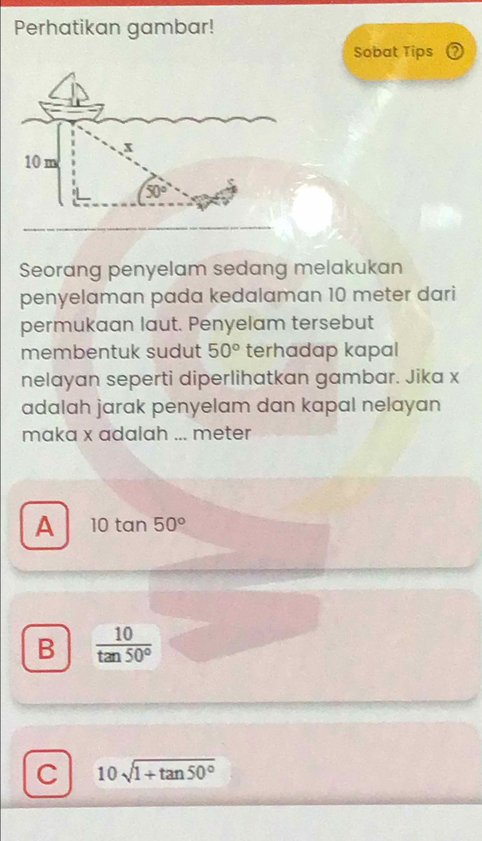 Perhatikan gambar!
Sobat Tips 2
Seorang penyelam sedang melakukan
penyelaman pada kedalaman 10 meter dari
permukaan laut. Penyelam tersebut
membentuk sudut 50° terhadap kapal
nelayan seperti diperlihatkan gambar. Jika x
adalah jarak penyelam dan kapal nelayan
maka x adalah ... meter
A 10tan 50°
B  10/tan 50° 
C 10sqrt(1+tan 50°)