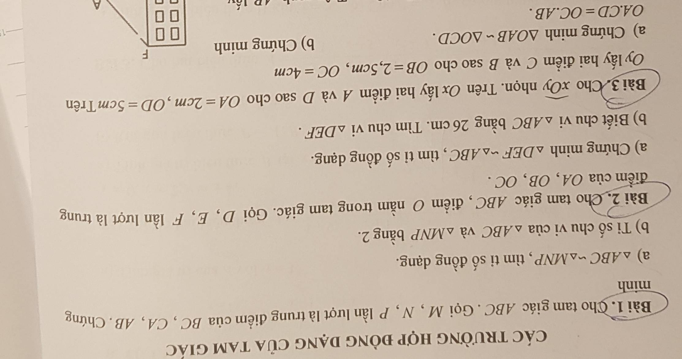 các trường hợp đồng dạng của tam giác 
Bài 1. Cho tam giác ABC. Gọi M , N , P lần lượt là trung điểm của BC , CA , AB. Chứng 
minh 
a) △ ABC∽ △ MNP , tìm ti số đồng dạng. 
b) Ti số chu vi của △ ABC và △ MNP bằng 2. 
Bài 2. Cho tam giác ABC, điểm O nằm trong tam giác. Gọi D, E, F lần lượt là trung 
điểm của OA , OB , OC. 
a) Chứng minh △ DEF∽ △ ABC , tìm tỉ số đồng dạng. 
b) Biết chu vi △ ABC bằng 26 cm. Tìm chu vi △ DEF. 
Bài 3. Cho widehat xOy nhọn. Trên Ox lấy hai điểm A và D sao cho OA=2cm, OD=5cm Trên 
Oy lấy hai điểm C và B sao cho OB=2,5cm, OC=4cm
a) Chứng minh △ OABsim △ OCD. b) Chứng minh
OA.CD=OC.AB.