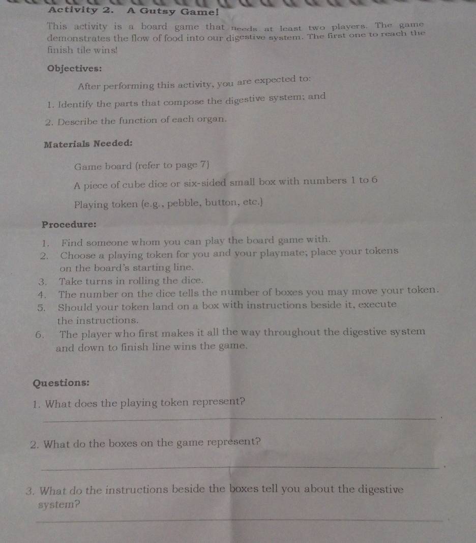 Activity 2. A Gutsy Game! 
This activity is a board game that needs at least two players. The game 
demonstrates the flow of food into our digestive system. The first one to reach the 
finish tile wins! 
Objectives: 
After performing this activity, you are expected to: 
1. Identify the parts that compose the digestive system; and 
2. Describe the function of each organ. 
Materials Needed: 
Game board (refer to page 7) 
A piece of cube dice or six-sided small box with numbers 1 to 6
Playing token (e.g., pebble, button, etc.) 
Procedure: 
1. Find someone whom you can play the board game with. 
2. Choose a playing token for you and your playmate; place your tokens 
on the board's starting line. 
3. Take turns in rolling the dice. 
4. The number on the dice tells the number of boxes you may move your token. 
5. Should your token land on a box with instructions beside it, execute 
the instructions. 
6. The player who first makes it all the way throughout the digestive system 
and down to finish line wins the game. 
Questions: 
1. What does the playing token represent? 
_ 
. 
2. What do the boxes on the game represent? 
_ 
. 
3. What do the instructions beside the boxes tell you about the digestive 
system? 
_