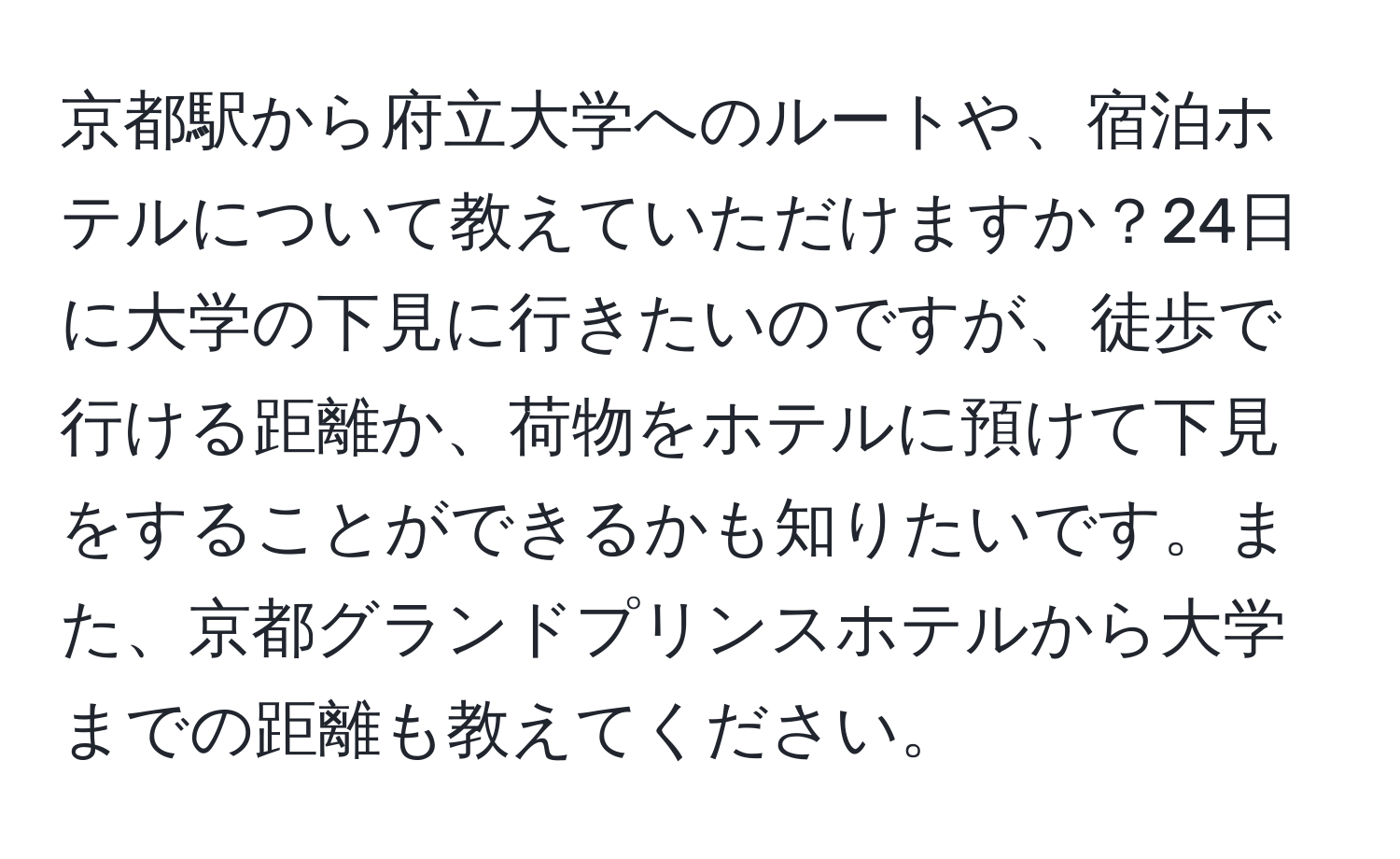 京都駅から府立大学へのルートや、宿泊ホテルについて教えていただけますか？24日に大学の下見に行きたいのですが、徒歩で行ける距離か、荷物をホテルに預けて下見をすることができるかも知りたいです。また、京都グランドプリンスホテルから大学までの距離も教えてください。