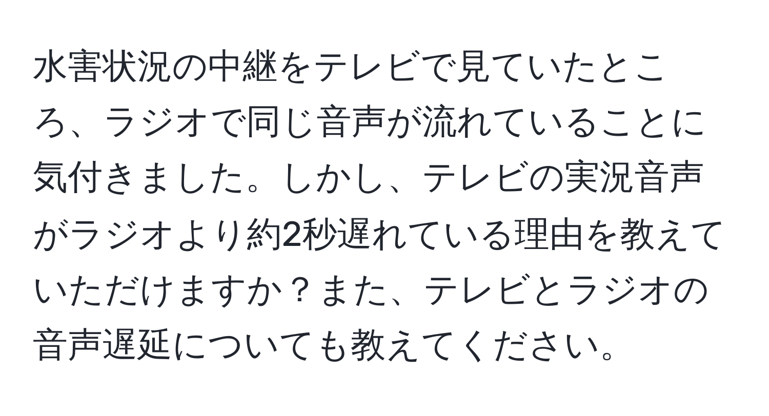 水害状況の中継をテレビで見ていたところ、ラジオで同じ音声が流れていることに気付きました。しかし、テレビの実況音声がラジオより約2秒遅れている理由を教えていただけますか？また、テレビとラジオの音声遅延についても教えてください。