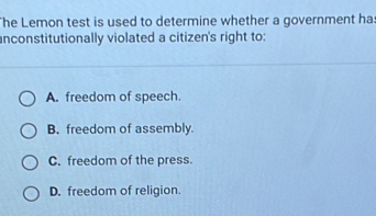 he Lemon test is used to determine whether a government ha:
unconstitutionally violated a citizen's right to:
A. freedom of speech.
B. freedom of assembly.
C. freedom of the press.
D. freedom of religion.