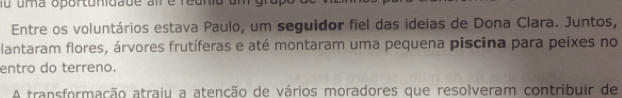 fu uma oportunidade al é reun u 
Entre os voluntários estava Paulo, um seguidor fiel das ideias de Dona Clara. Juntos, 
lantaram flores, árvores frutíferas e até montaram uma pequena piscina para peixes no 
entro do terreno. 
A transformação atraiu a atenção de vários moradores que resolveram contribuir de