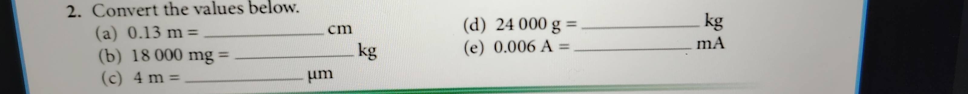 Convert the values below. 
(a) 0.13m= _ 
cm
(d) 24000g= kg
(b) 18000mg= _ 
kg (e) 0.006A= _ 
mA 
(c) 4m= _ μm