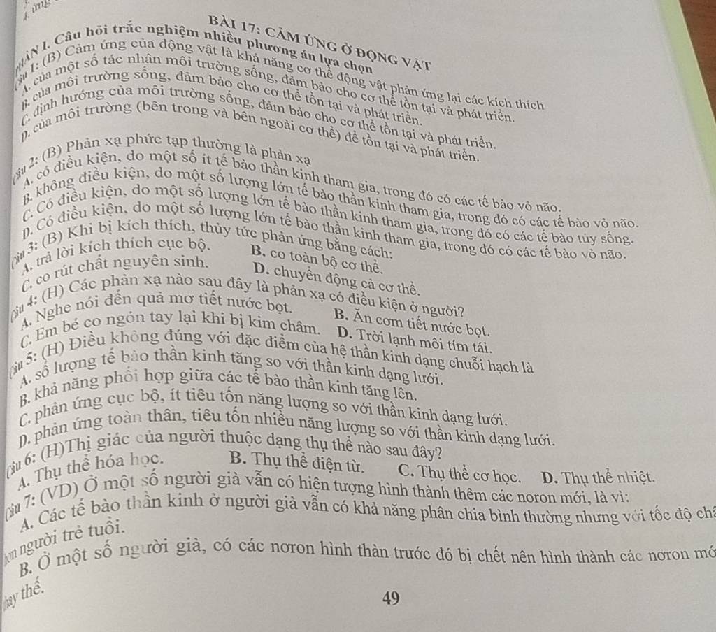 Lừng
bài 17: Cảm ứng ở động vật
MÂN l. Câu hồi trắc nghiệm nhiều phương án lựa chọn
#I: (B) Cảm ứng của động vật là khả năng cơ thể động vật phản ứng lại các kích thích
A của một số tác nhân môi trường sống, đảm bảo cho cơ thể tồn tại và phát triển
& của mỗi trường sống, đảm bảo cho cơ thể tồn tại và phát triển.
C định hướng của môi trường sống, đảm bảo cho cơ thể tồn tại và phát triển
pcủa môi trường (bên trong và bên ngoài cơ thể) để tồn tại và phát triển,
(Si  2: (B) Phản xạ phức tạp thường là phản xạ
A có điều kiện, do một số ít tế bào thần kinh tham gia, trong đó có các tế bào vỏ não.
B không điều kiện, do một số lượng lớn tế bào thần kinh tham gia, trong đó có các tế bào vỏ não
C Có điều kiện, do một số lượng lớn tế bào thần kinh tham gia, trong đó có các tế bào túy sống.
n, Có điều kiện, do một số lượng lớn tế bào thần kinh tham gia, trong đó có các tế bào vỏ não.
N 3: (B) Khi bị kích thích, thủy tức phản ứng bằng cách:
A. trả lời kích thích cục bộ.
B. co toàn bộ cơ thể.
C. co rút chất nguyên sinh.
D. chuyển động cả cơ thể.
* 4: (H) Các phản xạ nào sau đây là phản xạ có điều kiện ở người?
A. Nghe nói đến quả mơ tiết nước bọt. B. Ăn cơm tiết nước bọt.
C. Em bé co ngón tay lại khí bị kim châm. D. Trời lạnh môi tím tái.
M 5: (H) Điều không đủng với đặc điểm của hệ thần kinh dạng chuỗi hạch là
A. số lượng tế bào thần kinh tăng so với thần kinh dạng lưới.
B. khả năng phổi hợp giữa các tế bào thần kinh tăng lên.
C. phản ứng cục bộ, ít tiêu tổn năng lượng so với thần kinh dạng lưới.
D. phản ứng toàn thân, tiêu tốn nhiều năng lượng so với thần kinh dạng lưới
(N 6: (H)Thị giác của người thuộc dạng thụ thể nào sau đây?
4. Thụ thể hóa học. B. Thụ thể điện từ. C. Thụ thể cơ học. D. Thụ thể nhiệt.
(i 7: (VD) Ở một số người già vẫn có hiện tượng hình thành thêm các noron mới, là vì;
A. Các tế bào thần kinh ở người già vẫn có khả năng phân chia bình thường nhưng với tốc độ chỉ
on người trẻ tuổi 
B. Ở một số người già, có các nơron hình thàn trước đó bị chết nên hình thành các nơron mớ
ay thể
49