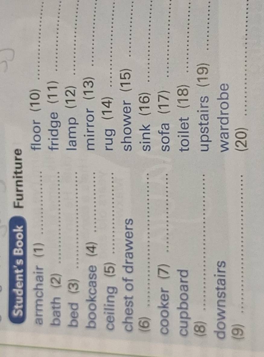 Student's Book ) Furniture 
armchair (1) _floor (10)_ 
bath (2) _fridge (11)_ 
bed (3) _lamp (12)_ 
bookcase (4) _mirror (13)_ 
ceiling (5) _rug (14)_ 
chest of drawers shower (15)_ 
(6) _sink (16)_ 
cooker (7) _sofa (17)_ 
cupboard toilet (18)_ 
(8)_ 
upstairs (19)_ 
downstairs 
wardrobe 
(9)_ 
(20)_