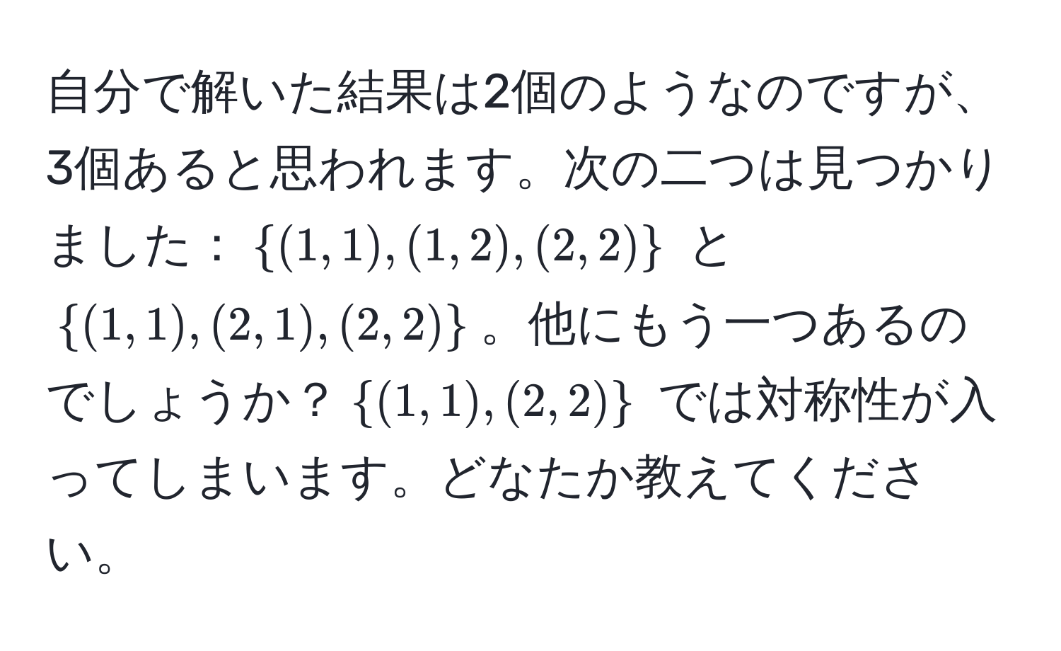 自分で解いた結果は2個のようなのですが、3個あると思われます。次の二つは見つかりました：$(1,1),(1,2),(2,2)$ と $(1,1),(2,1),(2,2)$。他にもう一つあるのでしょうか？$(1,1),(2,2)$ では対称性が入ってしまいます。どなたか教えてください。