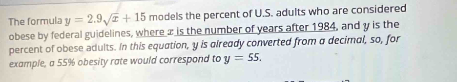 The formula y=2.9sqrt(x)+15 models the percent of U.S. adults who are considered 
obese by federal guidelines, where x is the number of years after 1984, and y is the 
percent of obese adults. In this equation, y is already converted from a decimal, so, for 
example, a 55% obesity rate would correspond to y=55.