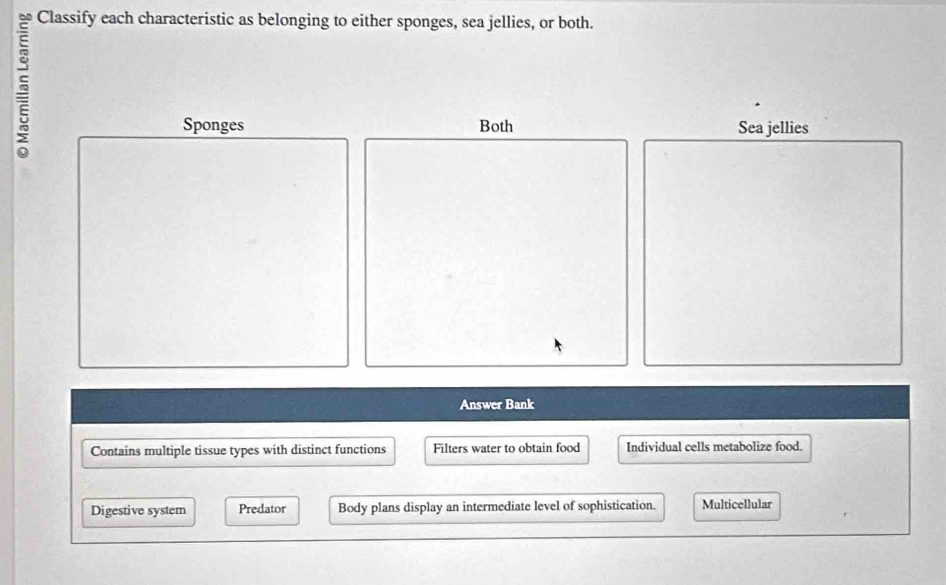 Classify each characteristic as belonging to either sponges, sea jellies, or both.
~
Sponges Both Sea jellies
Answer Bank
Contains multiple tissue types with distinct functions Filters water to obtain food Individual cells metabolize food.
Digestive system Predator Body plans display an intermediate level of sophistication. Multicellular