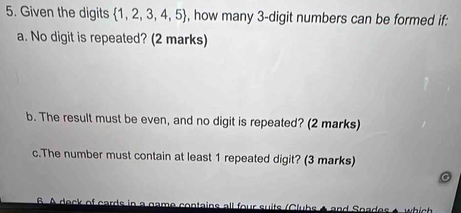 Given the digits  1,2,3,4,5 , how many 3 -digit numbers can be formed if: 
a. No digit is repeated? (2 marks) 
b. The result must be even, and no digit is repeated? (2 marks) 
c.The number must contain at least 1 repeated digit? (3 marks) 
a 
6. A deck of cards in a game contains all four suits (Clubs A and Spades é which