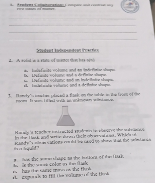 Student Collaboration: Compare and contrast any
two statcs of matter.
_
_
_
_
Student Independent Practice
2. A solid is a state of matter that has a(n)
a. Indefinite volume and an indefinite shape.
b. Definite volume and a definite shape.
c. Definite volume and an indefinite shape.
d. Indefinite volume and a definite shape.
3. Randy’s teacher placed a flask on the table in the front of the
room. It was filled with an unknown substance.
Randy’s teacher instructed students to observe the substance
in the flask and write down their observations. Which of
Randy’s observations could be used to show that the substance
is a liquid?
a. has the same shape as the bottom of the flask
b. is the same color as the flask
c. has the same mass as the flask
d. expands to fill the volume of the flask