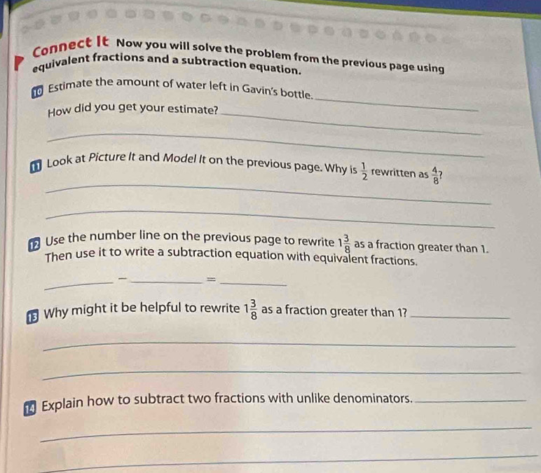 Connect It Now you will solve the problem from the previous page using 
equivalent fractions and a subtraction equation. 
_ 
Estimate the amount of water left in Gavin's bottle. 
How did you get your estimate?_ 
_ 
_ 
Look at Picture It and Model It on the previous page. Why is  1/2  rewritten as  4/8 
_ 
Use the number line on the previous page to rewrite 1 3/8  as a fraction greater than 1. 
Then use it to write a subtraction equation with equivalent fractions. 
__ 
_= 
Why might it be helpful to rewrite 1 3/8  as a fraction greater than 1?_ 
_ 
_ 
Explain how to subtract two fractions with unlike denominators._ 
_ 
_