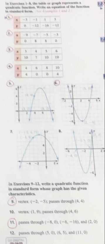 In Exercises 1-8, the table or graph represents a
quadratic function. Write an equation of the function
in standard form. re Examples I and 2
1
2
a
4
5.
.
2x
In Exercises 9-12, write a quadratic function
in standard form whose graph has the given 
characteristics.
9. )vertex: (-2,-5) passes through (4,4)
10. vertex: (1,9) passes through (4,6)
11. passes through (-8,0),(-6,-16) and (2,0)
12. passes through (5,0),(6,5) 、and (11,0)
GO DIGITAL